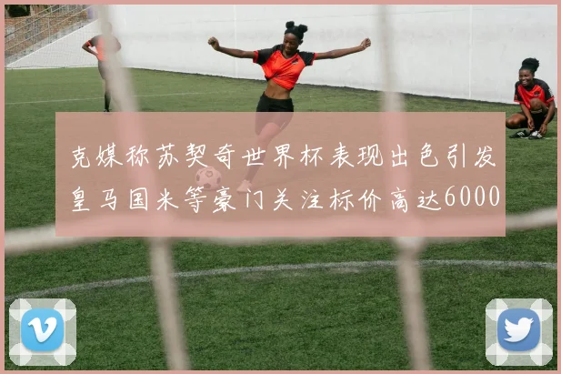 克媒称苏契奇世界杯表现出色引发皇马国米等豪门关注标价高达6000万欧