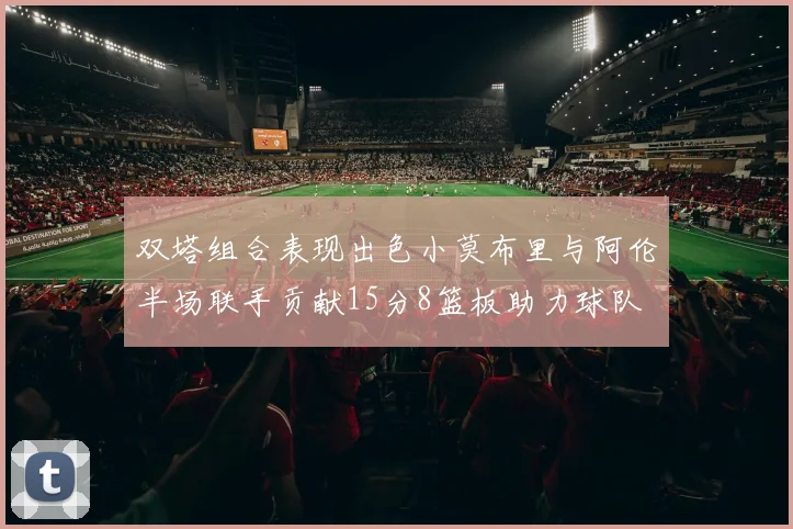 双塔组合表现出色小莫布里与阿伦半场联手贡献15分8篮板助力球队