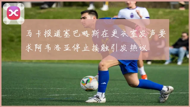 马卡报道塞巴略斯在更衣室发声要求阿韦洛亚停止接触引发热议