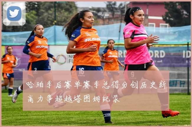 哈珀季后赛单赛季总得分创历史新高力争超越塔图姆纪录