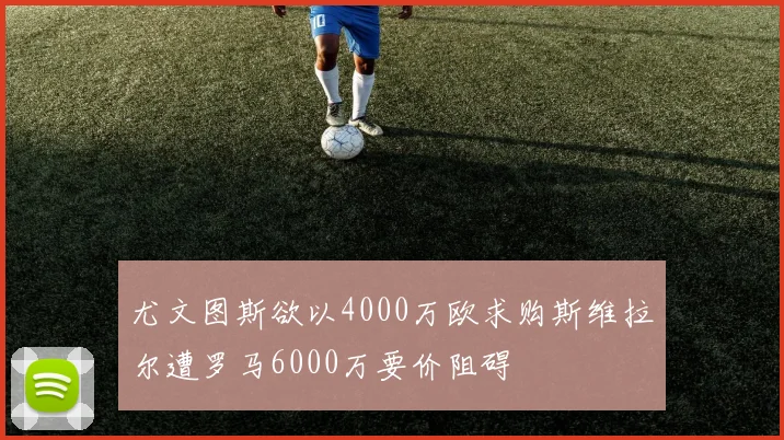 尤文图斯欲以4000万欧求购斯维拉尔遭罗马6000万要价阻碍