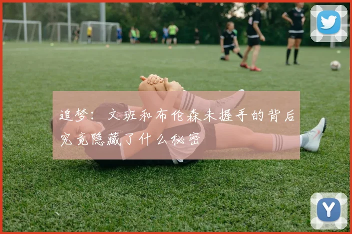 追梦：文班和布伦森未握手的背后究竟隐藏了什么秘密