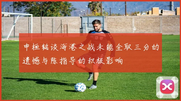 申桓铭谈海港之战未能全取三分的遗憾与陈指导的积极影响