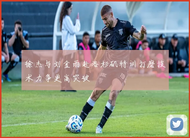 徐杰与刘金雨赴洛杉矶特训打磨技术力争更高突破