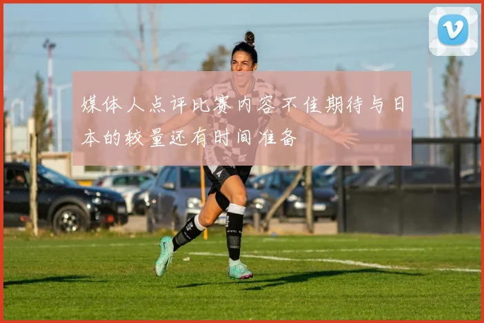 媒体人点评比赛内容不佳期待与日本的较量还有时间准备