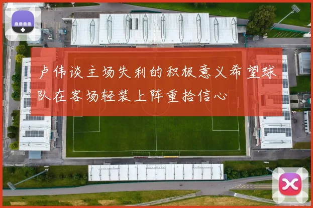 卢伟谈主场失利的积极意义希望球队在客场轻装上阵重拾信心