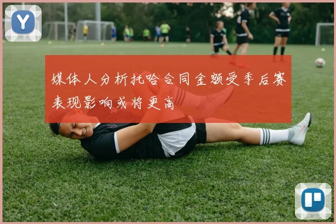 媒体人分析托哈合同金额受季后赛表现影响或将更高