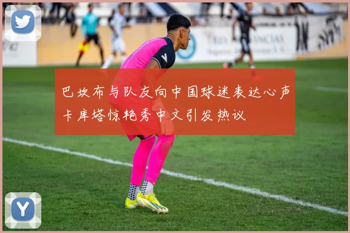 巴坎布与队友向中国球迷表达心声卡库塔惊艳秀中文引发热议