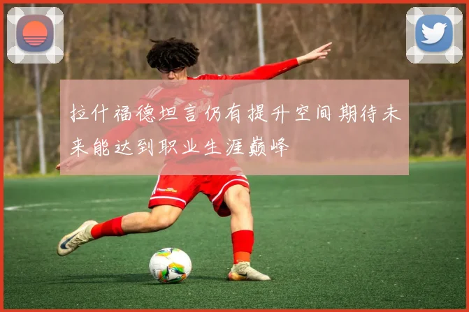 拉什福德坦言仍有提升空间期待未来能达到职业生涯巅峰
