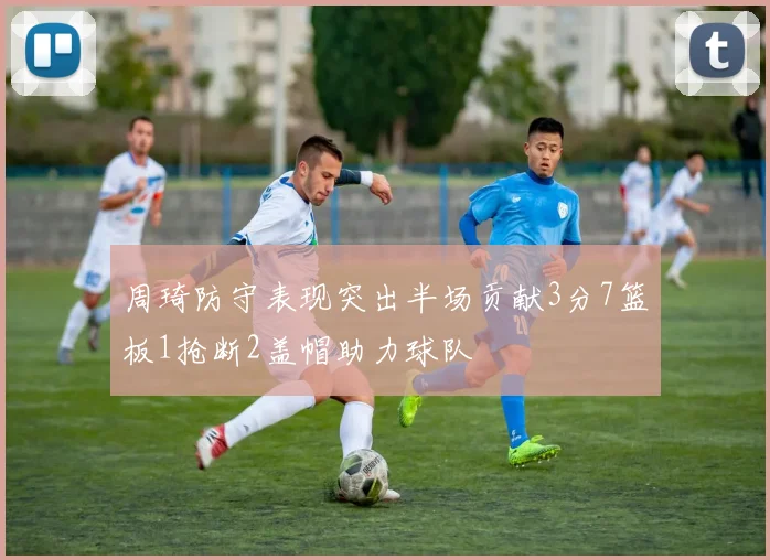 周琦防守表现突出半场贡献3分7篮板1抢断2盖帽助力球队