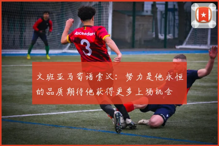 文班亚马寄语索汉：努力是他永恒的品质期待他获得更多上场机会