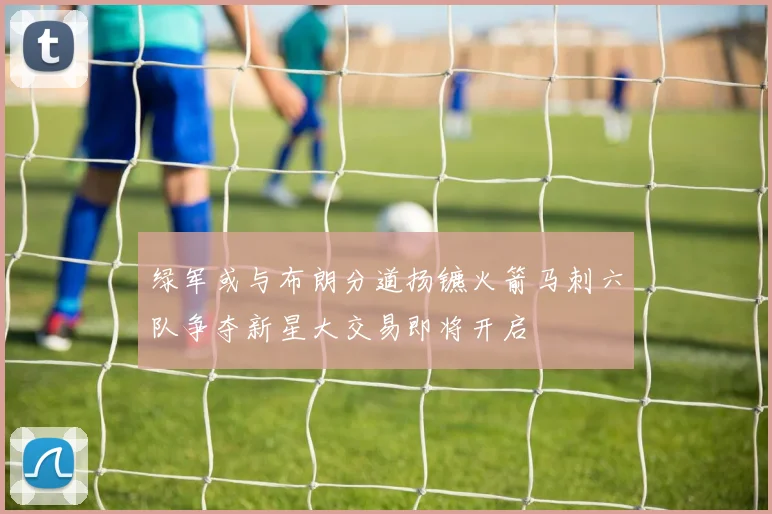 绿军或与布朗分道扬镳火箭马刺六队争夺新星大交易即将开启