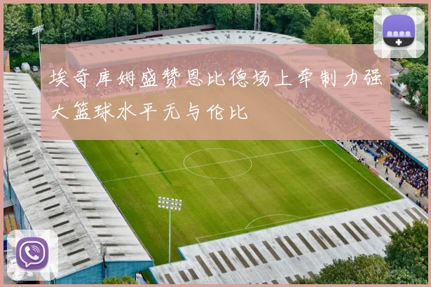 埃奇库姆盛赞恩比德场上牵制力强大篮球水平无与伦比