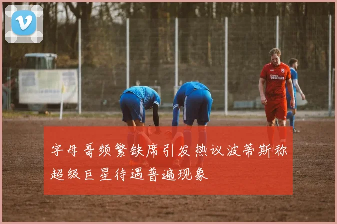 字母哥频繁缺席引发热议波蒂斯称超级巨星待遇普遍现象