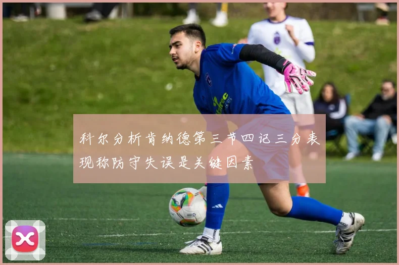 科尔分析肯纳德第三节四记三分表现称防守失误是关键因素