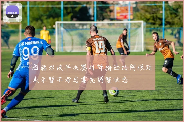 图赫尔谈半决赛对阵梅西的阿根廷表示暂不考虑需先调整状态