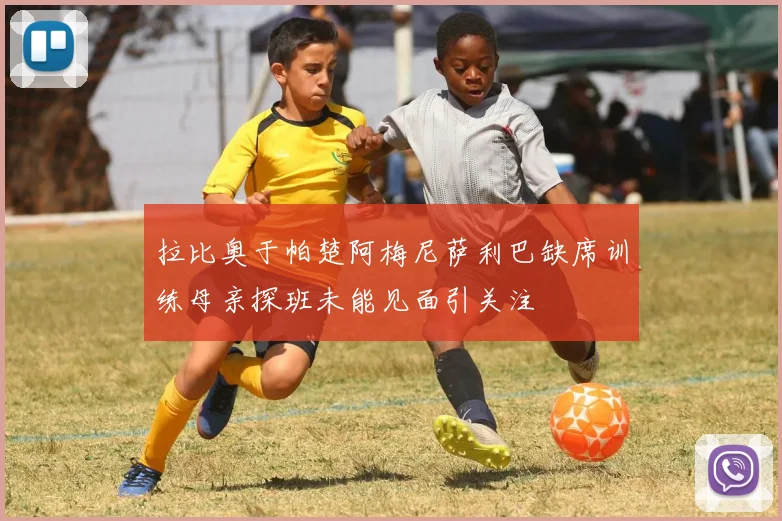 拉比奥于帕楚阿梅尼萨利巴缺席训练母亲探班未能见面引关注
