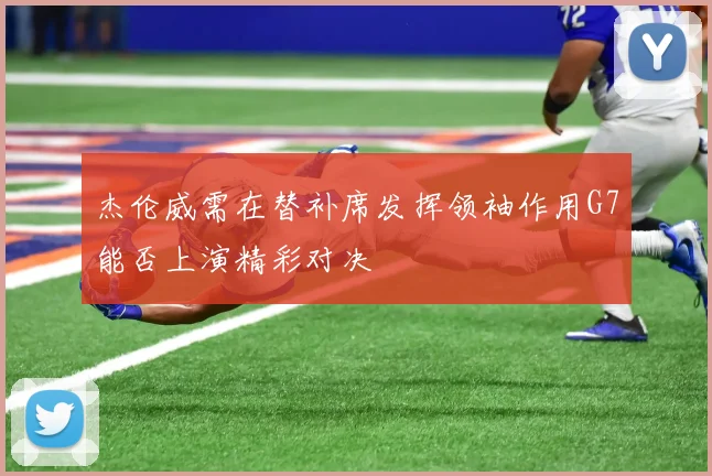 杰伦威需在替补席发挥领袖作用G7能否上演精彩对决