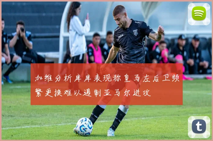 加维分析库库表现称皇马左后卫频繁更换难以遏制亚马尔进攻