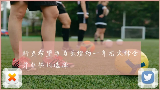 科克希望与马竞续约一年尤文转会并非热门选择
