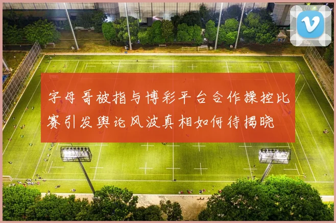 字母哥被指与博彩平台合作操控比赛引发舆论风波真相如何待揭晓