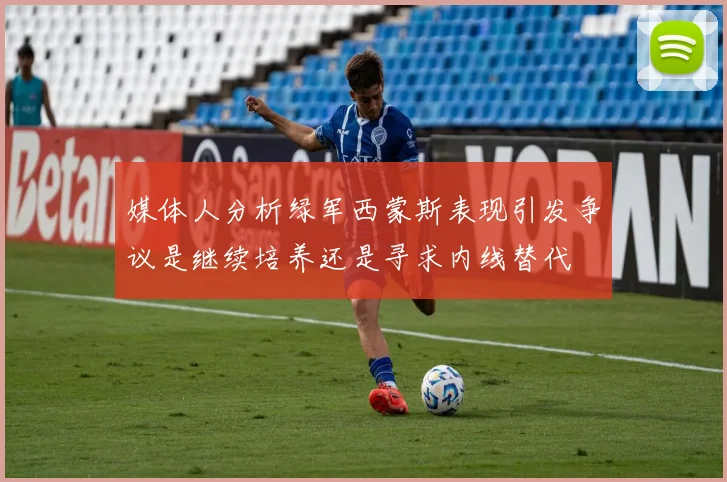 媒体人分析绿军西蒙斯表现引发争议是继续培养还是寻求内线替代