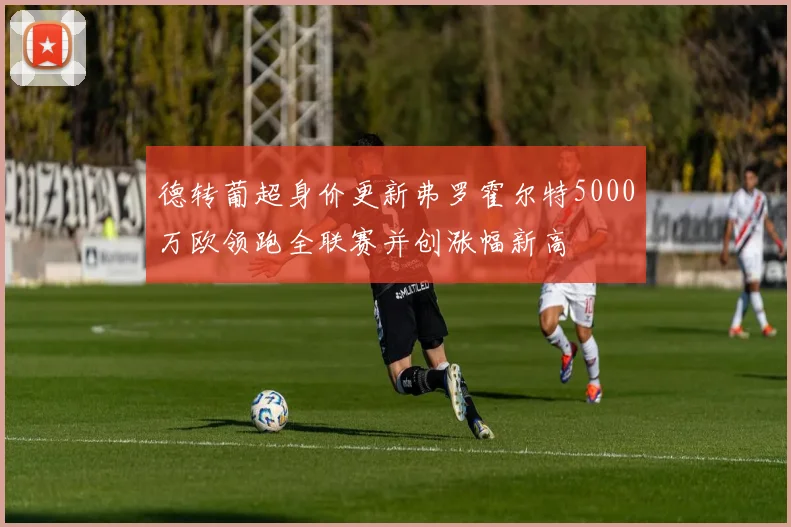 德转葡超身价更新弗罗霍尔特5000万欧领跑全联赛并创涨幅新高