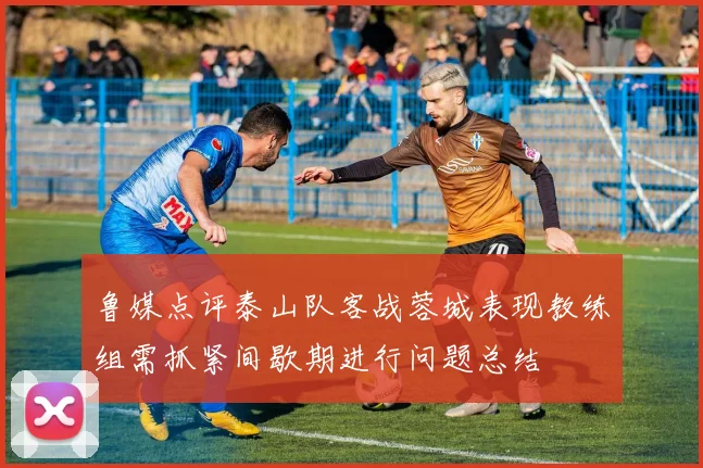 鲁媒点评泰山队客战蓉城表现教练组需抓紧间歇期进行问题总结