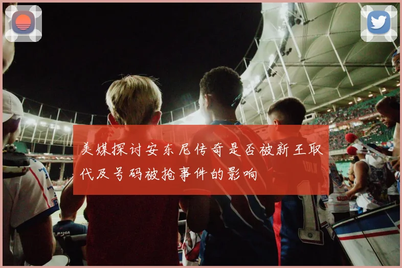 美媒探讨安东尼传奇是否被新王取代及号码被抢事件的影响