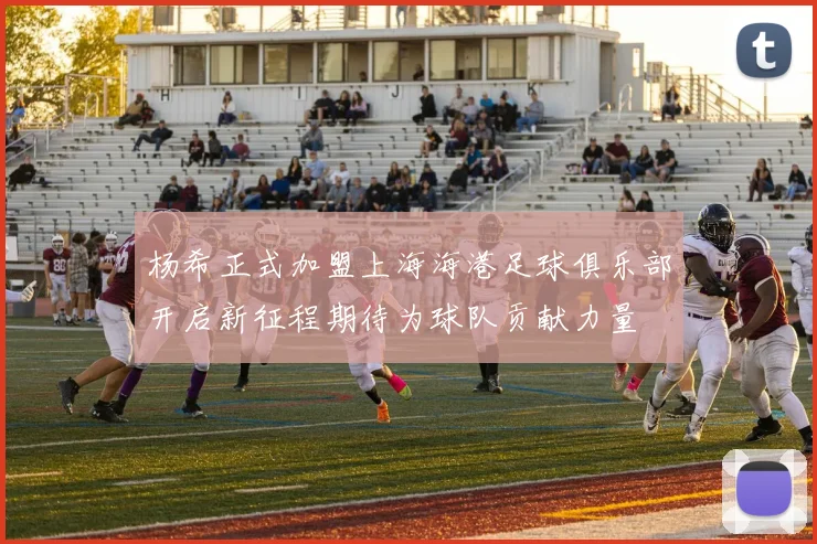 杨希正式加盟上海海港足球俱乐部开启新征程期待为球队贡献力量